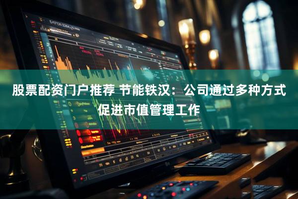 股票配资门户推荐 节能铁汉：公司通过多种方式促进市值管理工作