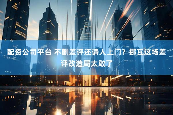 配资公司平台 不删差评还请人上门？挪瓦这场差评改造局太敢了