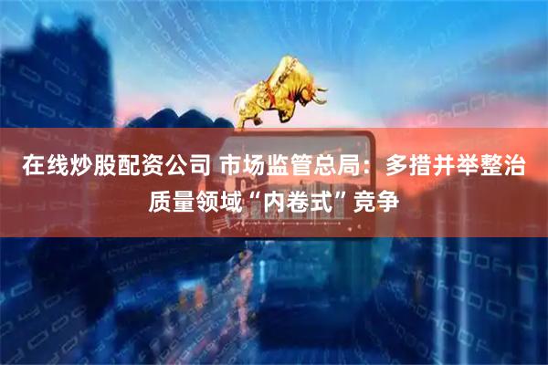 在线炒股配资公司 市场监管总局：多措并举整治质量领域“内卷式”竞争
