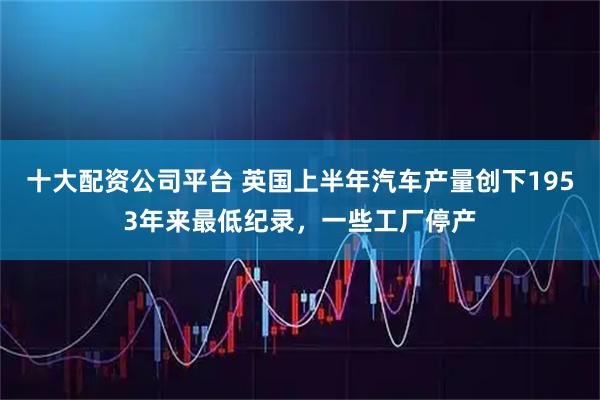 十大配资公司平台 英国上半年汽车产量创下1953年来最低纪录，一些工厂停产