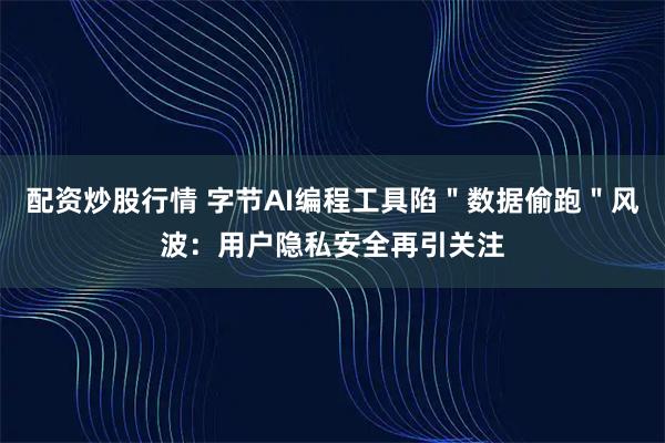 配资炒股行情 字节AI编程工具陷＂数据偷跑＂风波：用户隐私安全再引关注