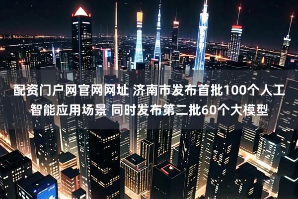 配资门户网官网网址 济南市发布首批100个人工智能应用场景 同时发布第二批60个大模型