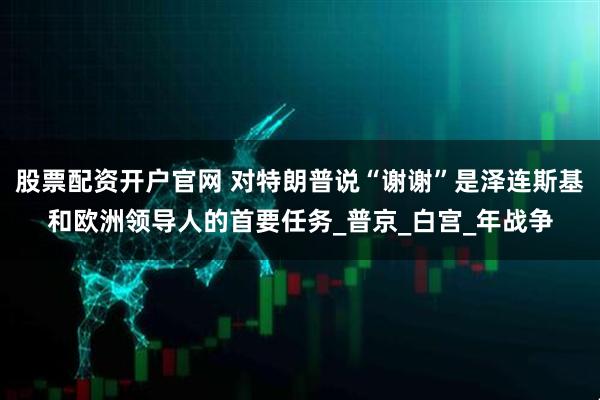 股票配资开户官网 对特朗普说“谢谢”是泽连斯基和欧洲领导人的首要任务_普京_白宫_年战争