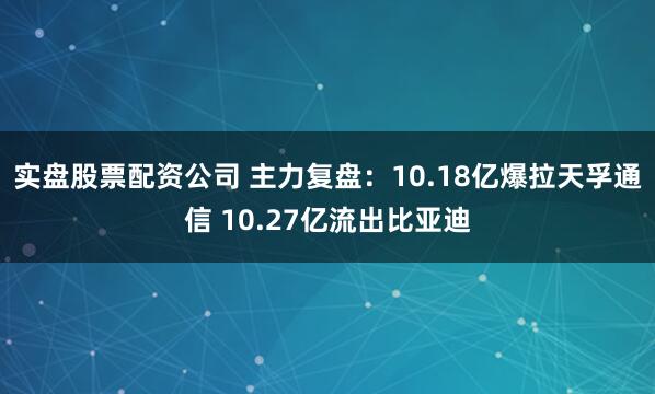 实盘股票配资公司 主力复盘:10.18亿爆拉天孚通信 10.27亿流出比亚迪