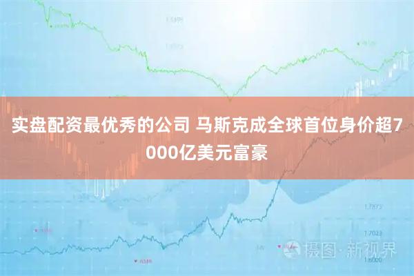实盘配资最优秀的公司 马斯克成全球首位身价超7000亿美元富豪