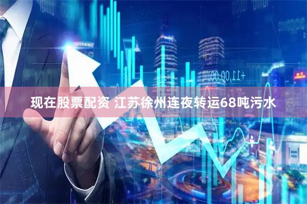 现在股票配资 江苏徐州连夜转运68吨污水