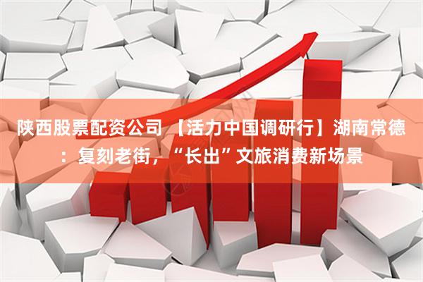 陕西股票配资公司 【活力中国调研行】湖南常德：复刻老街，“长出”文旅消费新场景