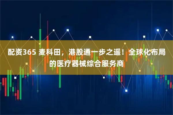 配资365 麦科田，港股通一步之遥！全球化布局的医疗器械综合服务商