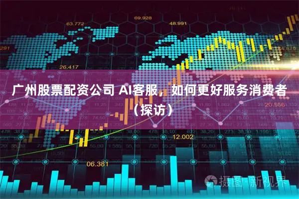 广州股票配资公司 AI客服，如何更好服务消费者（探访）